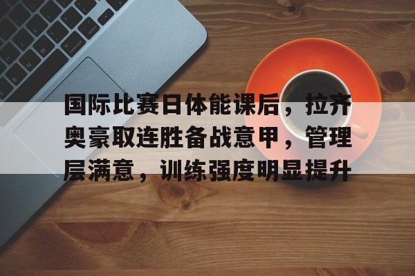 九游体育官网-国际比赛日体能课后，拉齐奥豪取连胜备战意甲，管理层满意，训练强度明显提升的简单介绍