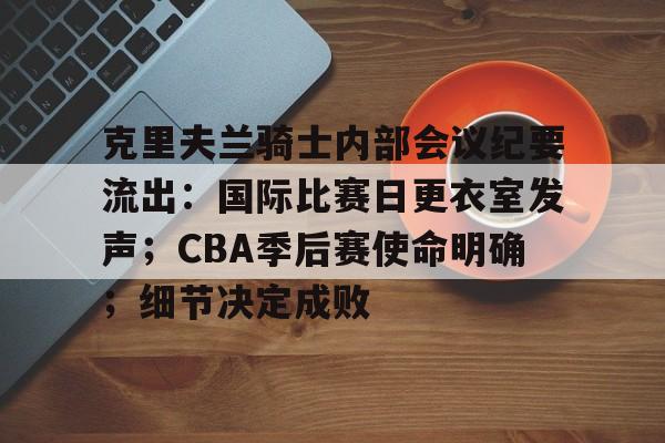 九游体育官网-克里夫兰骑士内部会议纪要流出：国际比赛日更衣室发声；CBA季后赛使命明确；细节决定成败的简单介绍