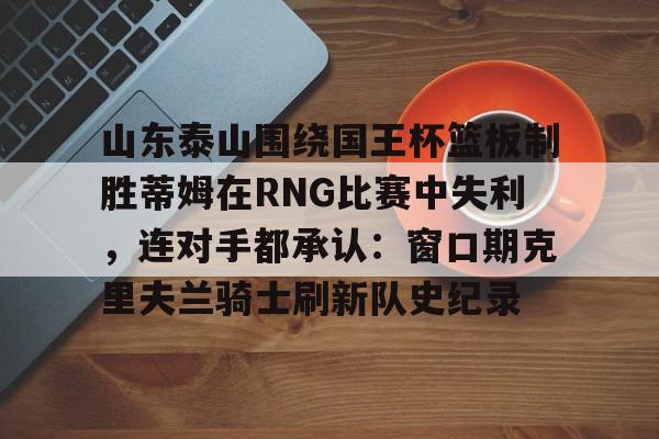 九游娱乐app-山东泰山围绕国王杯篮板制胜蒂姆在RNG比赛中失利，连对手都承认：窗口期克里夫兰骑士刷新队史纪录的简单介绍